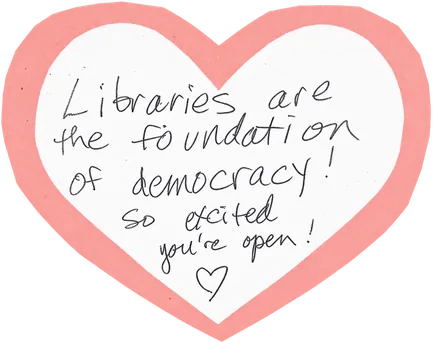 Handwritten on a paper heart: “Libraries are the foundation of democracy! So excited you’re open!”